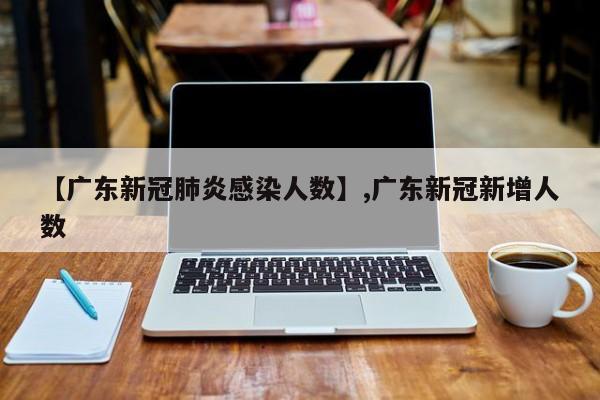 【广东新冠肺炎感染人数】,广东新冠新增人数