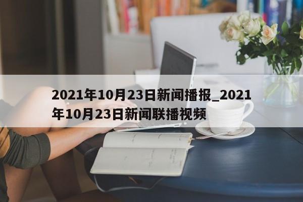 2021年10月23日新闻播报_2021年10月23日新闻联播视频