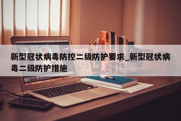 新型冠状病毒防控二级防护要求_新型冠状病毒二级防护措施