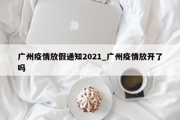 广州疫情放假通知2021_广州疫情放开了吗