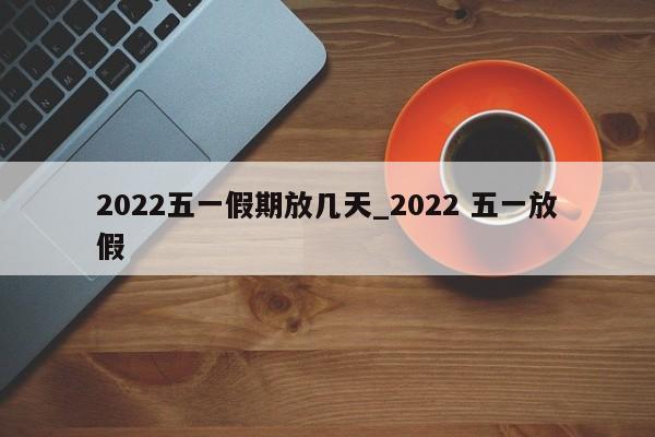 2022五一假期放几天_2022 五一放假