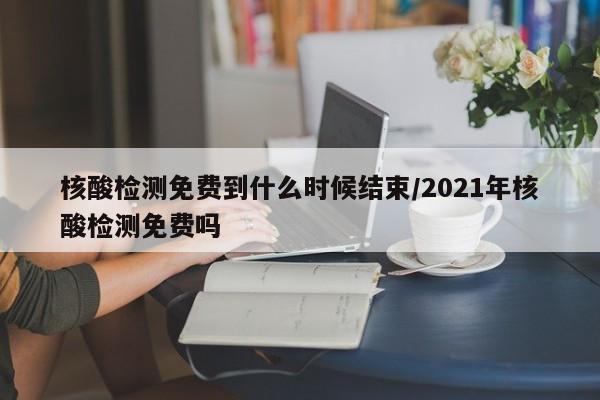 核酸检测免费到什么时候结束/2021年核酸检测免费吗
