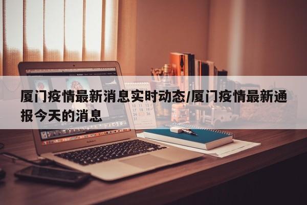 厦门疫情最新消息实时动态/厦门疫情最新通报今天的消息