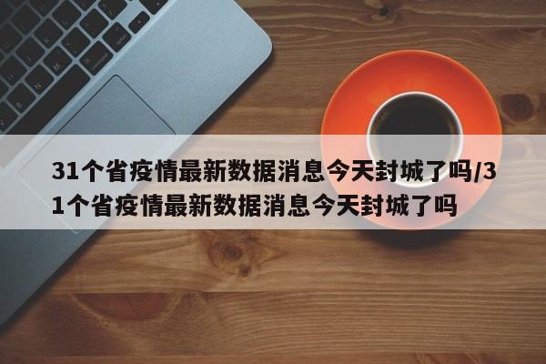 31个省疫情最新数据消息今天封城了吗/31个省疫情最新数据消息今天封城了吗