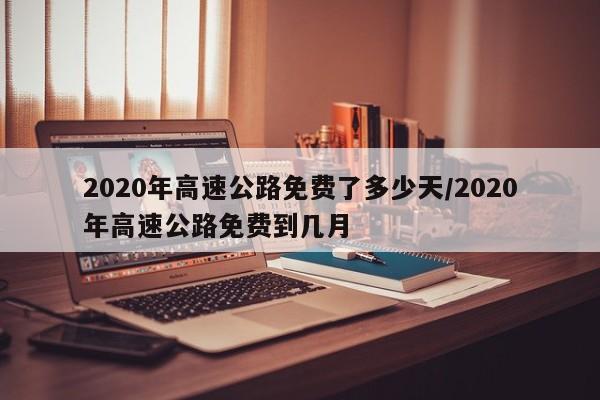 2020年高速公路免费了多少天/2020年高速公路免费到几月