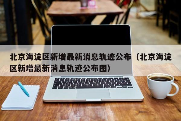 北京海淀区新增最新消息轨迹公布（北京海淀区新增最新消息轨迹公布图）