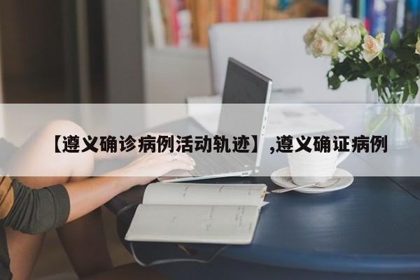 【遵义确诊病例活动轨迹】,遵义确证病例