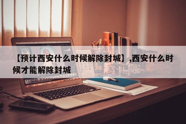 【预计西安什么时候解除封城】,西安什么时候才能解除封城