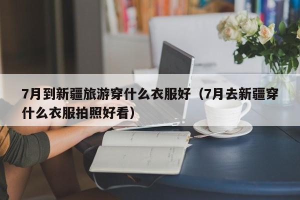 7月到新疆旅游穿什么衣服好（7月去新疆穿什么衣服拍照好看）