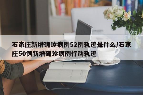 石家庄新增确诊病例52例轨迹是什么/石家庄50例新增确诊病例行动轨迹