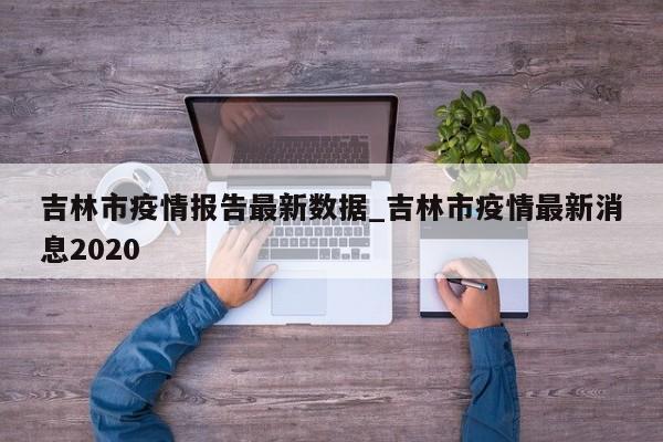 吉林市疫情报告最新数据_吉林市疫情最新消息2020