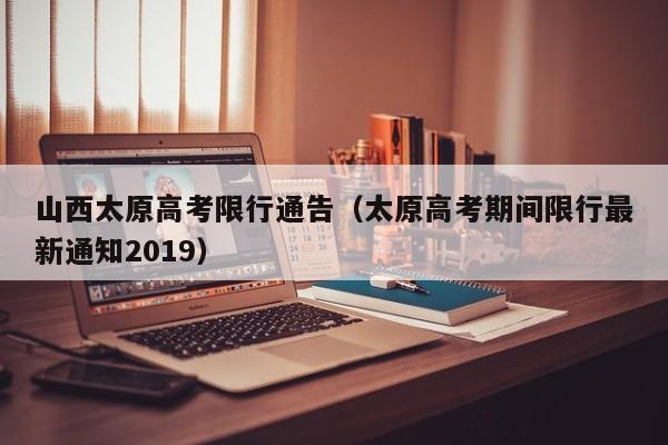 山西太原高考限行通告（太原高考期间限行最新通知2019）