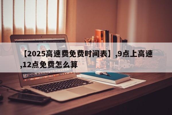 【2025高速费免费时间表】,9点上高速,12点免费怎么算