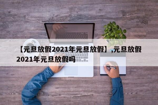 【元旦放假2021年元旦放假】,元旦放假2021年元旦放假吗