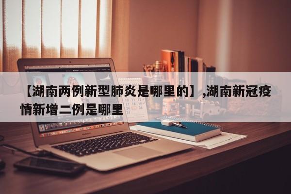 【湖南两例新型肺炎是哪里的】,湖南新冠疫情新增二例是哪里