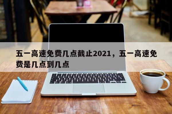 五一高速免费几点截止2021，五一高速免费是几点到几点