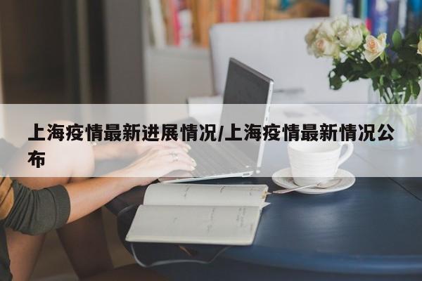 上海疫情最新进展情况/上海疫情最新情况公布