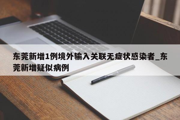东莞新增1例境外输入关联无症状感染者_东莞新增疑似病例