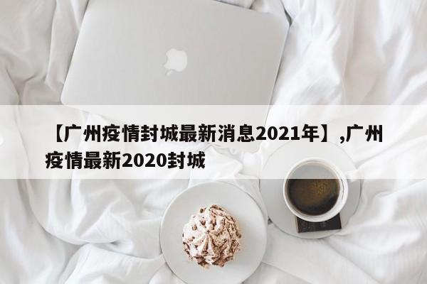 【广州疫情封城最新消息2021年】,广州疫情最新2020封城