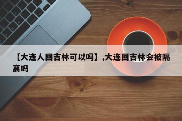 【大连人回吉林可以吗】,大连回吉林会被隔离吗