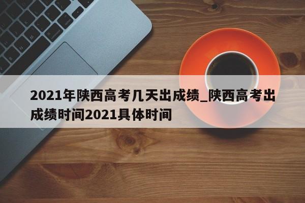 2021年陕西高考几天出成绩_陕西高考出成绩时间2021具体时间