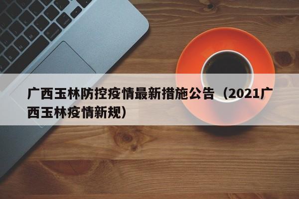 广西玉林防控疫情最新措施公告（2021广西玉林疫情新规）