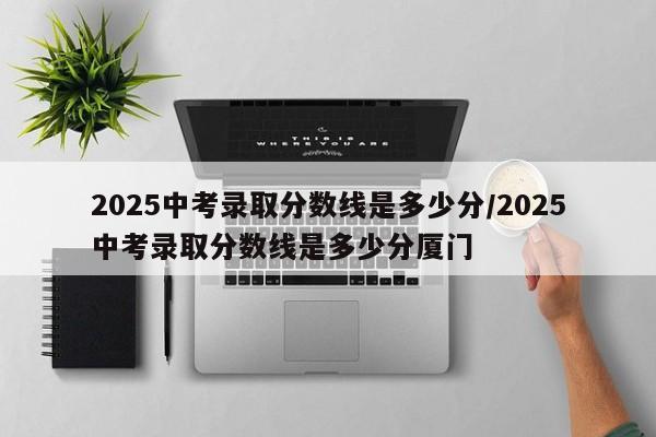 2025中考录取分数线是多少分/2025中考录取分数线是多少分厦门