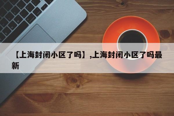 【上海封闭小区了吗】,上海封闭小区了吗最新