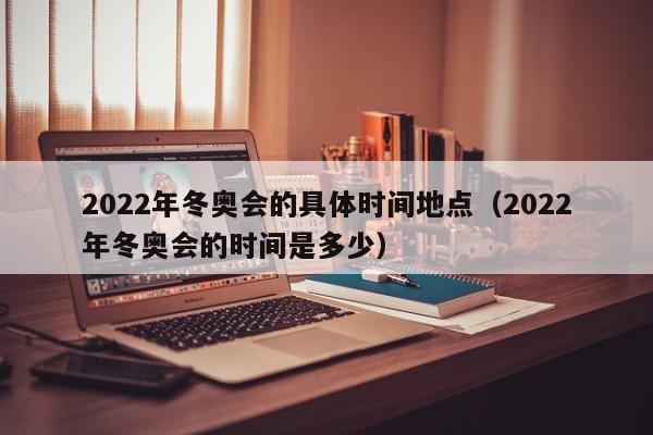 2022年冬奥会的具体时间地点（2022年冬奥会的时间是多少）