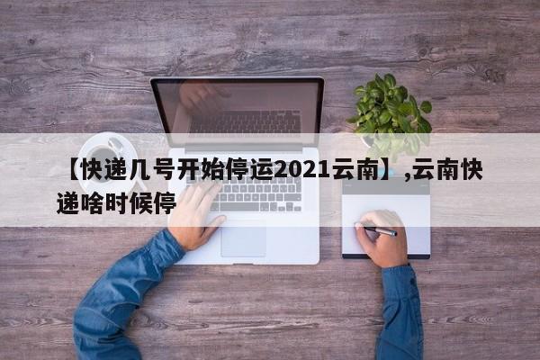 【快递几号开始停运2021云南】,云南快递啥时候停