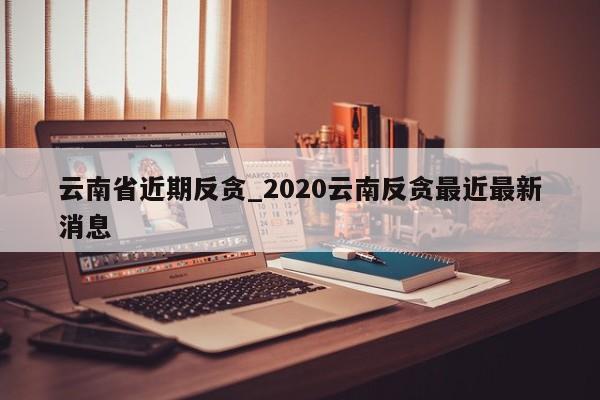 云南省近期反贪_2020云南反贪最近最新消息