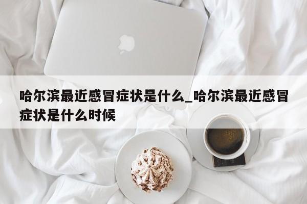 哈尔滨最近感冒症状是什么_哈尔滨最近感冒症状是什么时候