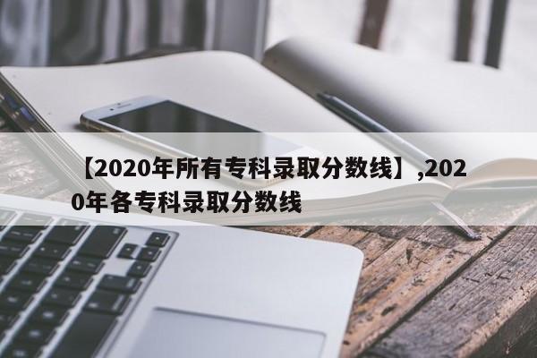 【2020年所有专科录取分数线】,2020年各专科录取分数线