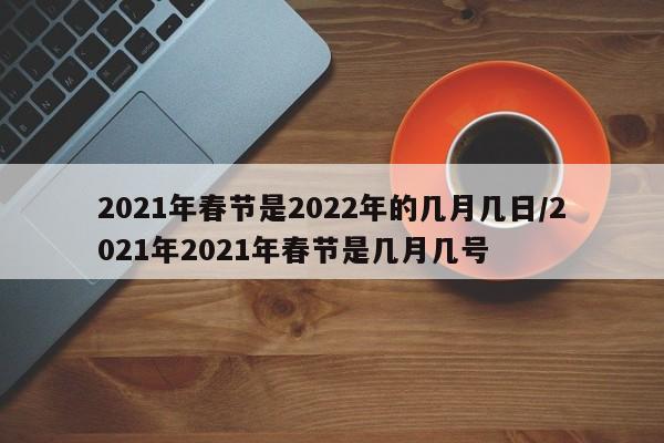 2021年春节是2022年的几月几日/2021年2021年春节是几月几号