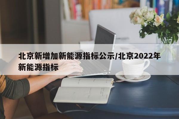 北京新增加新能源指标公示/北京2022年新能源指标