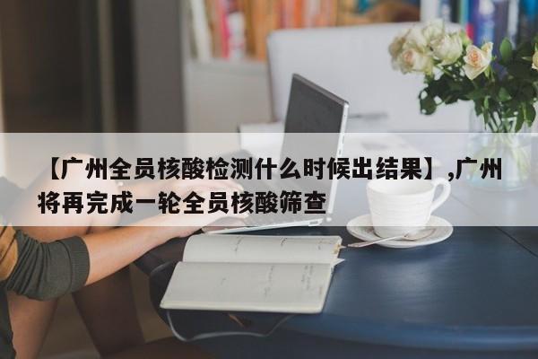 【广州全员核酸检测什么时候出结果】,广州将再完成一轮全员核酸筛查