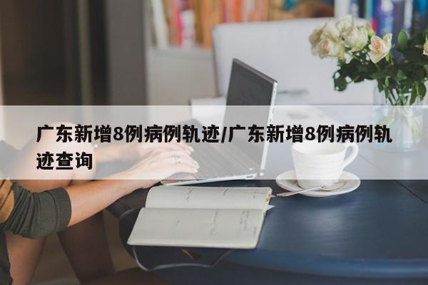 广东新增8例病例轨迹/广东新增8例病例轨迹查询