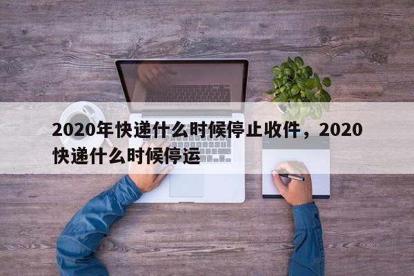 2020年快递什么时候停止收件，2020快递什么时候停运