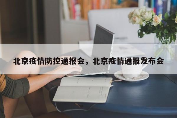 北京疫情防控通报会，北京疫情通报发布会