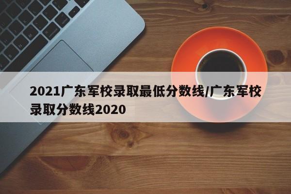 2021广东军校录取最低分数线/广东军校录取分数线2020