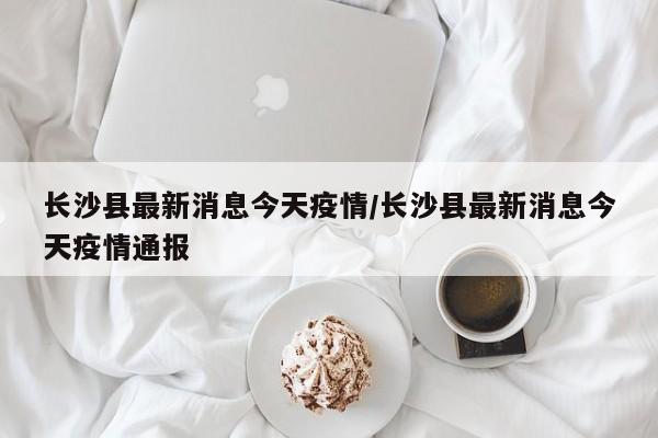 长沙县最新消息今天疫情/长沙县最新消息今天疫情通报