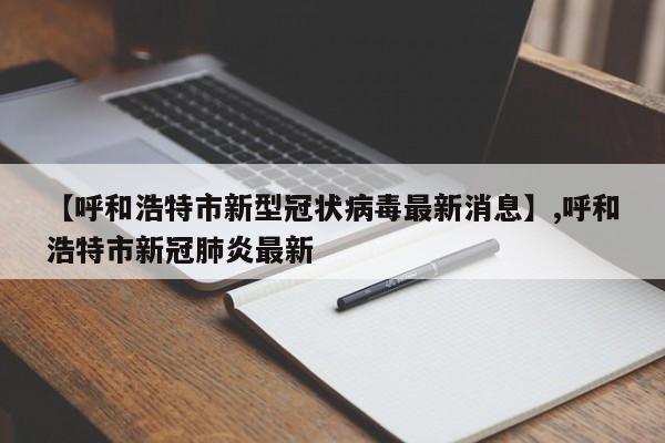 【呼和浩特市新型冠状病毒最新消息】,呼和浩特市新冠肺炎最新