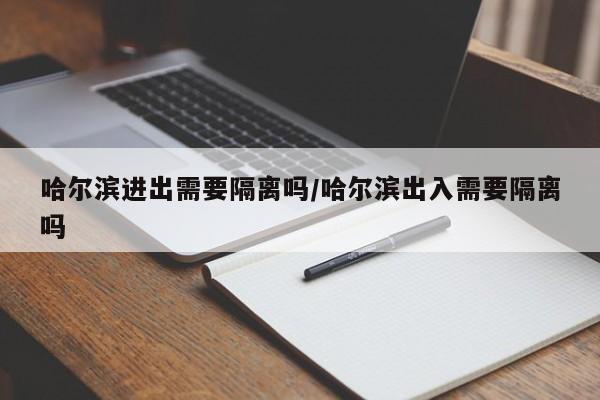 哈尔滨进出需要隔离吗/哈尔滨出入需要隔离吗