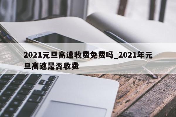 2021元旦高速收费免费吗_2021年元旦高速是否收费