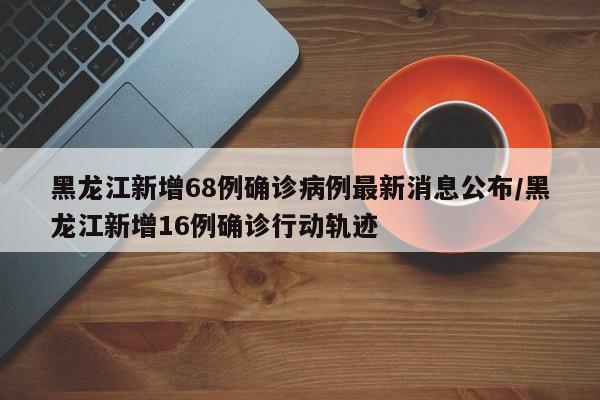 黑龙江新增68例确诊病例最新消息公布/黑龙江新增16例确诊行动轨迹