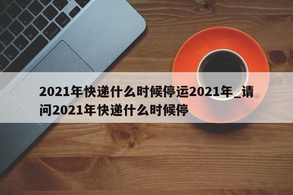 2021年快递什么时候停运2021年_请问2021年快递什么时候停