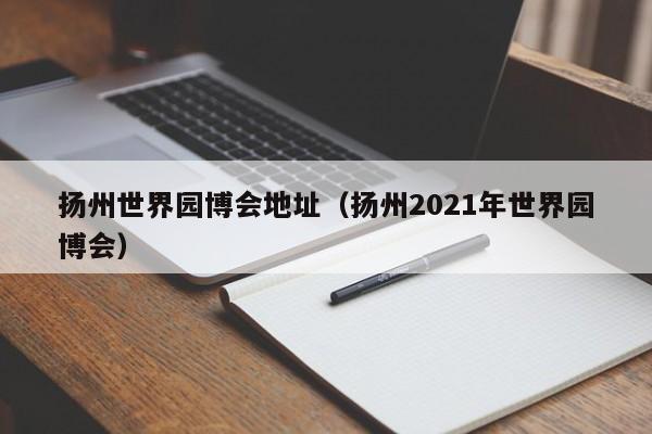 扬州世界园博会地址（扬州2021年世界园博会）