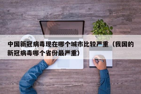 中国新冠病毒现在哪个城市比较严重（我国的新冠病毒哪个省份最严重）