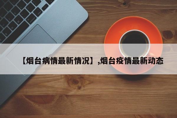 【烟台病情最新情况】,烟台疫情最新动态