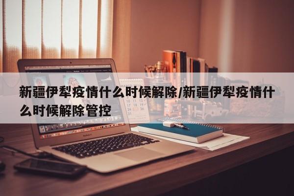 新疆伊犁疫情什么时候解除/新疆伊犁疫情什么时候解除管控